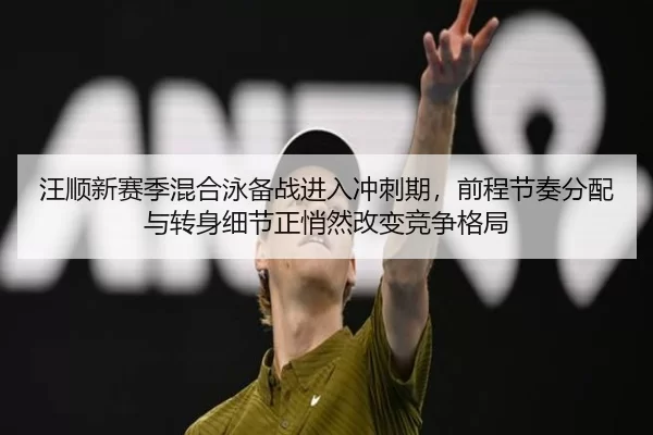 汪顺新赛季混合泳备战进入冲刺期，前程节奏分配与转身细节正悄然改变竞争格局